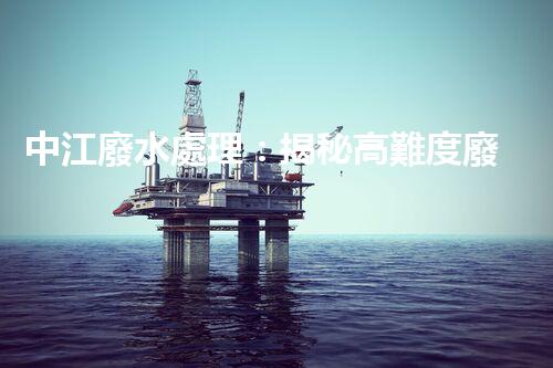 中江廢水處理：揭秘高難度廢液的無害化之路？